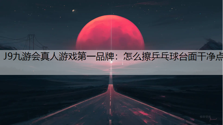 J9九游会真人游戏第一品牌：怎么擦乒乓球台面干净点